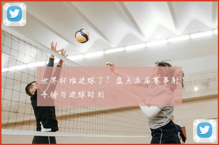 世界杯谁进球了?盘点本届赛事射手榜与进球时刻