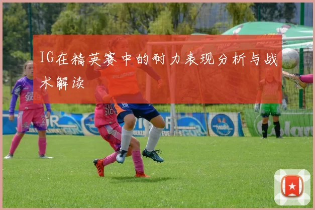 IG在精英赛中的耐力表现分析与战术解读