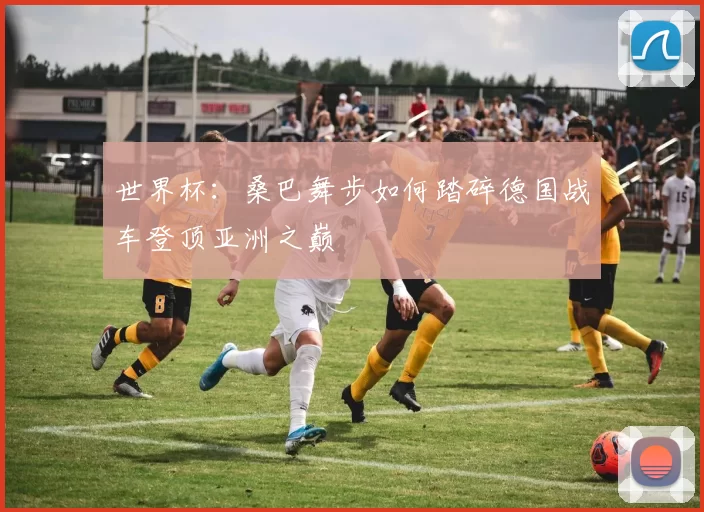 世界杯:桑巴舞步如何踏碎德国战车登顶亚洲之巅