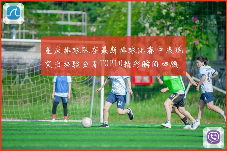 重庆排球队在最新排球比赛中表现突出经验分享TOP10精彩瞬间回顾