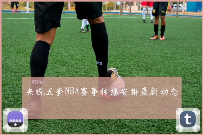 央视五套NBA赛事转播安排最新动态