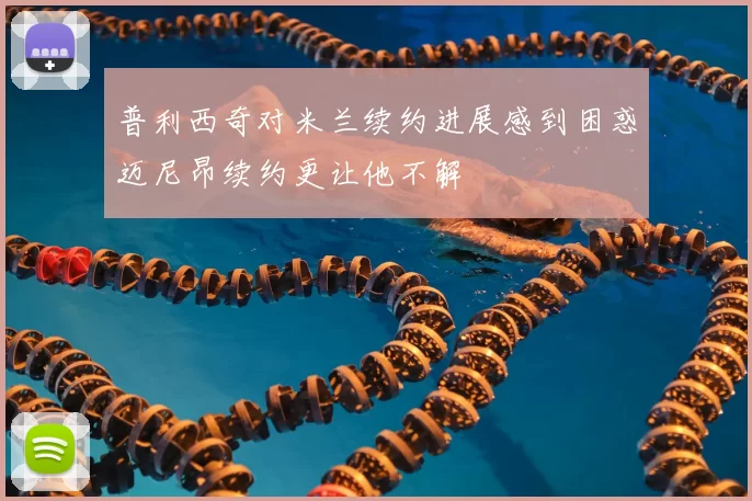普利西奇对米兰续约进展感到困惑迈尼昂续约更让他不解