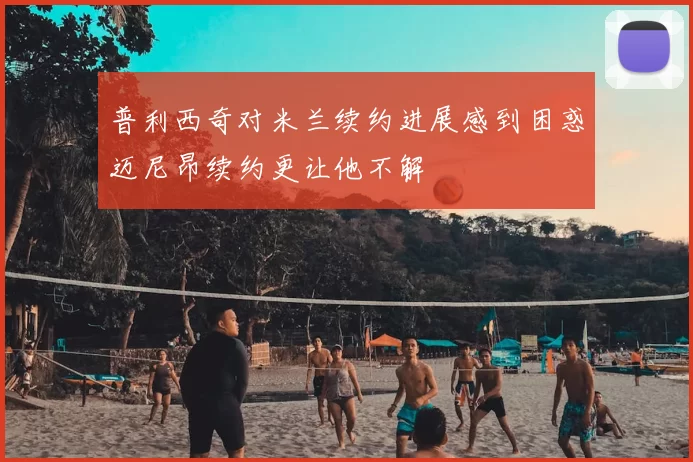 普利西奇对米兰续约进展感到困惑迈尼昂续约更让他不解