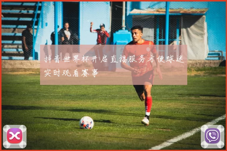 抖音世界杯开启直播服务方便球迷实时观看赛事