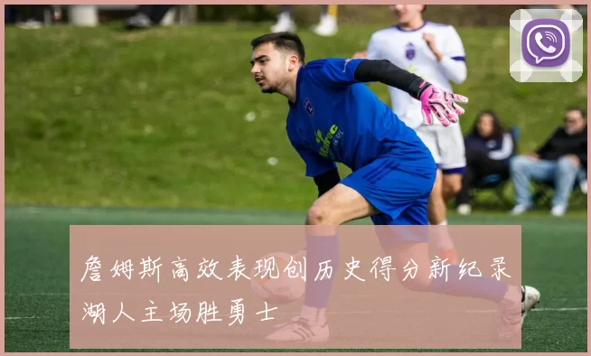 詹姆斯高效表现创历史得分新纪录湖人主场胜勇士