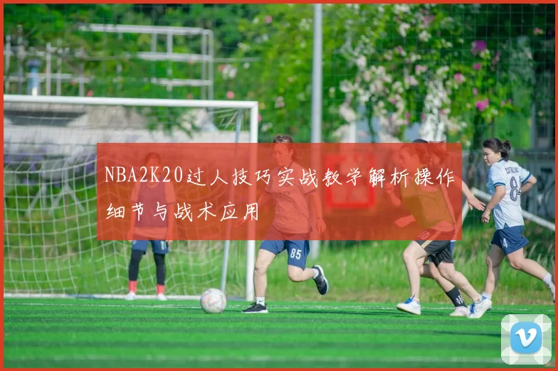 NBA2K20过人技巧实战教学解析操作细节与战术应用
