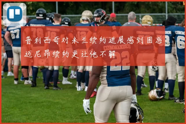 普利西奇对米兰续约进展感到困惑迈尼昂续约更让他不解