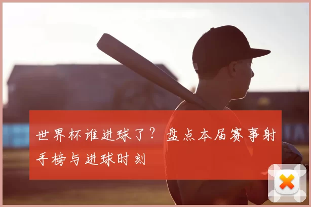 世界杯谁进球了?盘点本届赛事射手榜与进球时刻