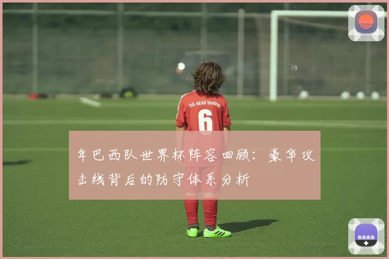 年巴西队世界杯阵容回顾：豪华攻击线背后的防守体系分析