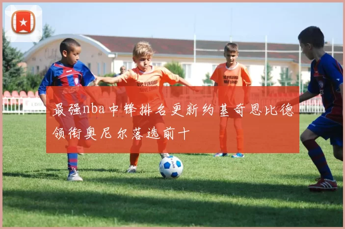 最强nba中锋排名更新约基奇恩比德领衔奥尼尔落选前十