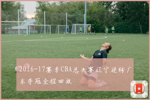 2016-17赛季CBA总决赛辽宁逆转广东夺冠全程回放