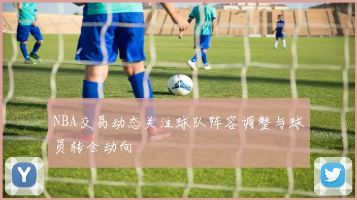 NBA交易动态关注球队阵容调整与球员转会动向