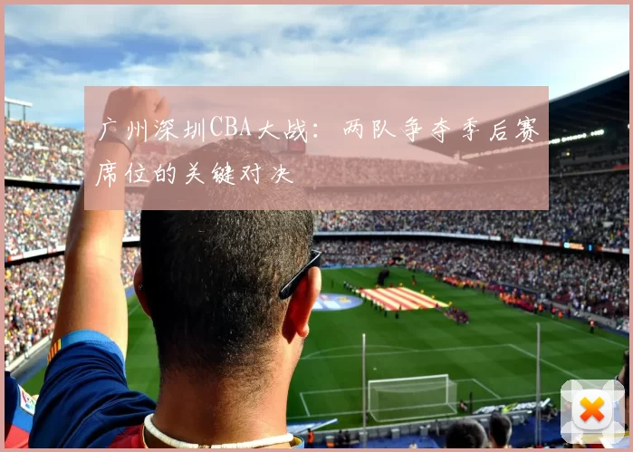 广州深圳CBA大战：两队争夺季后赛席位的关键对决