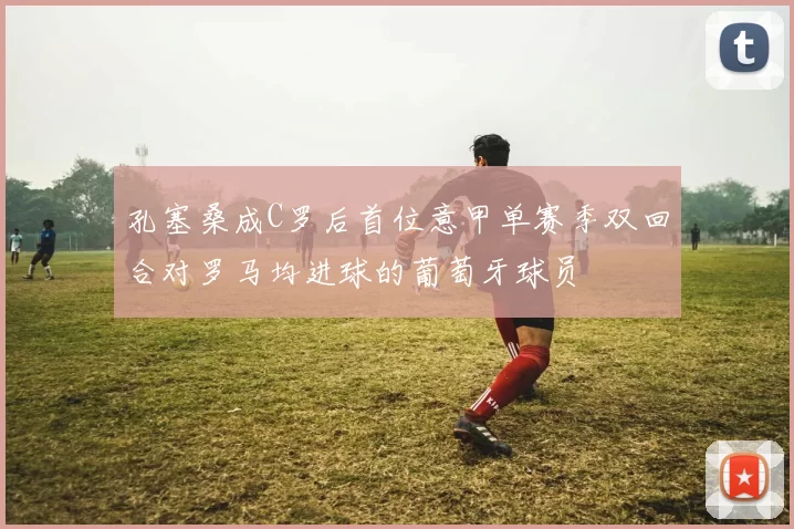 孔塞桑成C罗后首位意甲单赛季双回合对罗马均进球的葡萄牙球员
