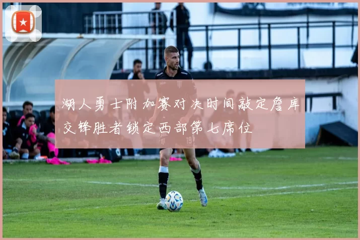 湖人勇士附加赛对决时间敲定詹库交锋胜者锁定西部第七席位