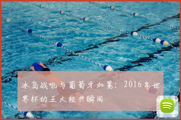 冰岛战吼与葡萄牙加冕:2016年世界杯的五大经典瞬间