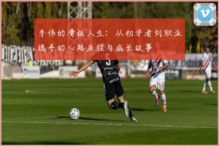 李伟的滑板人生：从初学者到职业选手的心路历程与成长故事