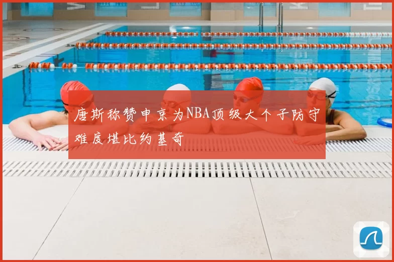 唐斯称赞申京为NBA顶级大个子防守难度堪比约基奇