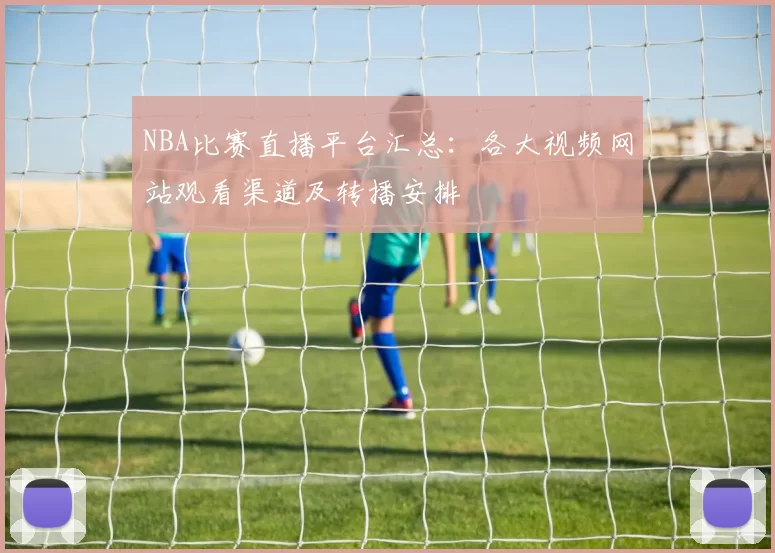 NBA比赛直播平台汇总：各大视频网站观看渠道及转播安排
