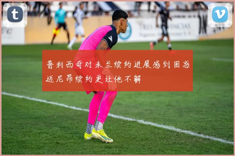 普利西奇对米兰续约进展感到困惑迈尼昂续约更让他不解