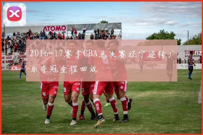2016-17赛季CBA总决赛辽宁逆转广东夺冠全程回放