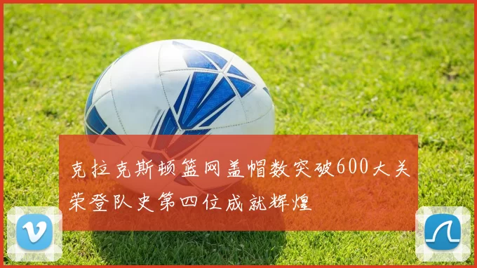 克拉克斯顿篮网盖帽数突破600大关荣登队史第四位成就辉煌