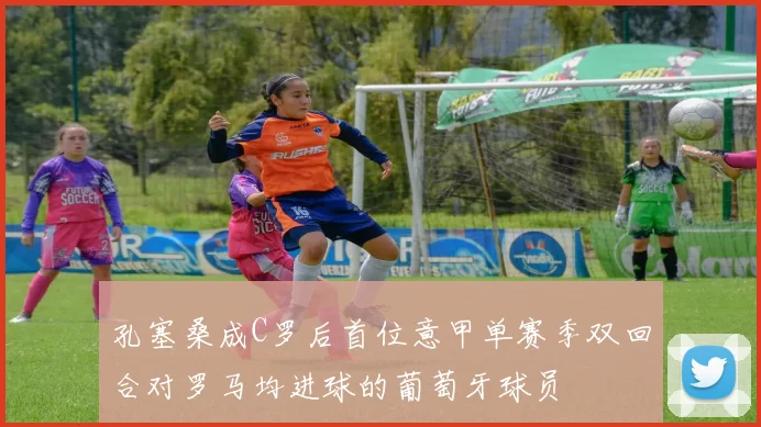 孔塞桑成C罗后首位意甲单赛季双回合对罗马均进球的葡萄牙球员