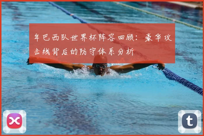 年巴西队世界杯阵容回顾:豪华攻击线背后的防守体系分析