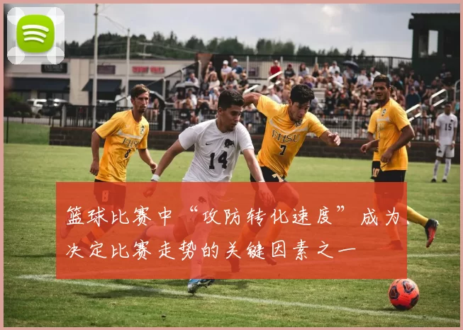 篮球比赛中“攻防转化速度”成为决定比赛走势的关键因素之一