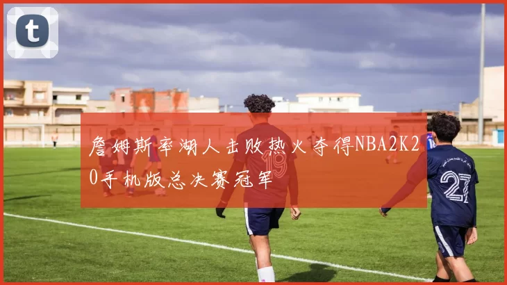 詹姆斯率湖人击败热火夺得NBA2K20手机版总决赛冠军