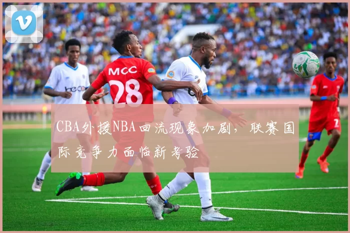 CBA外援NBA回流现象加剧，联赛国际竞争力面临新考验