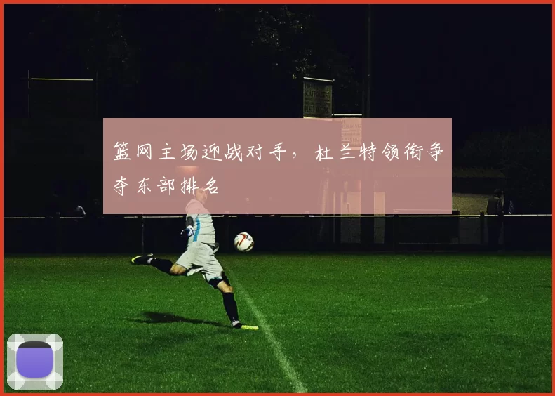 篮网主场迎战对手，杜兰特领衔争夺东部排名