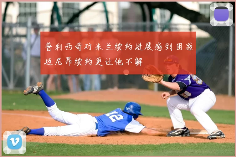 普利西奇对米兰续约进展感到困惑迈尼昂续约更让他不解