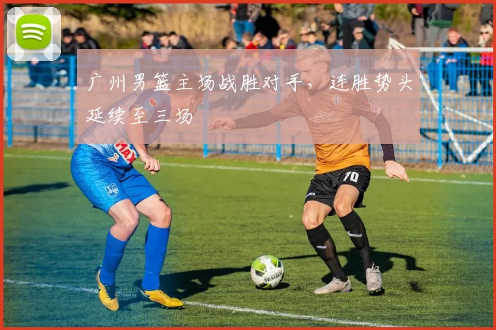 广州男篮主场战胜对手，连胜势头延续至三场