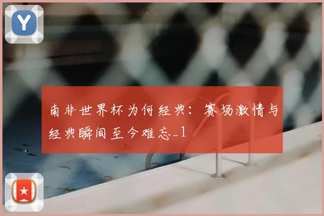 南非世界杯为何经典:赛场激情与经典瞬间至今难忘_1