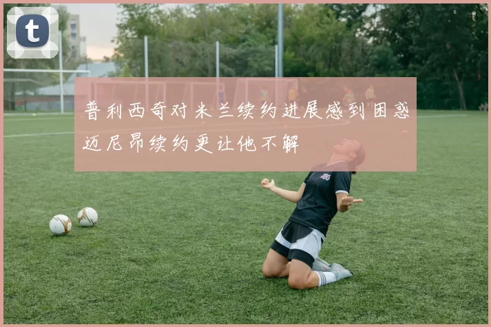 普利西奇对米兰续约进展感到困惑迈尼昂续约更让他不解