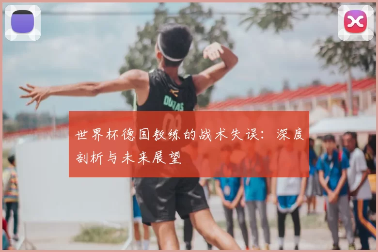 世界杯德国教练的战术失误：深度剖析与未来展望