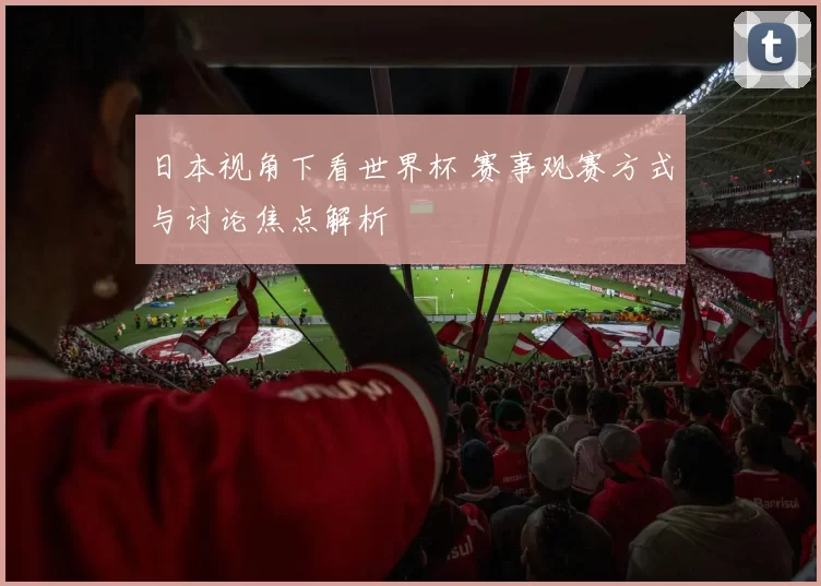 日本视角下看世界杯 赛事观赛方式与讨论焦点解析