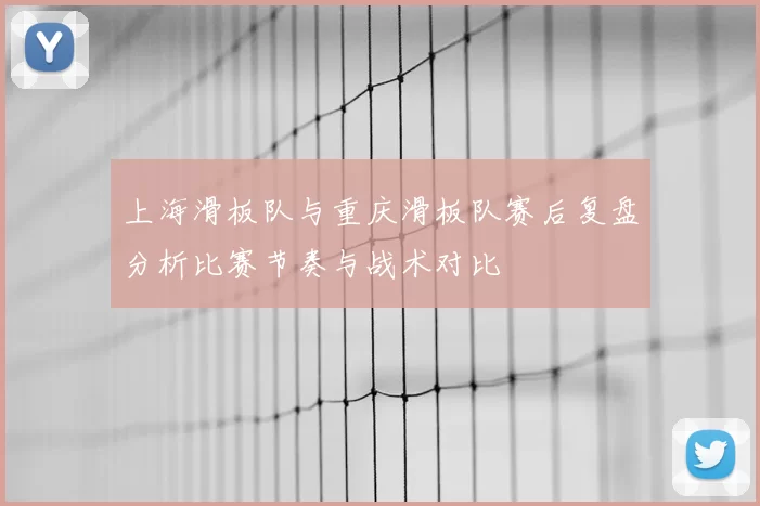 上海滑板队与重庆滑板队赛后复盘分析比赛节奏与战术对比