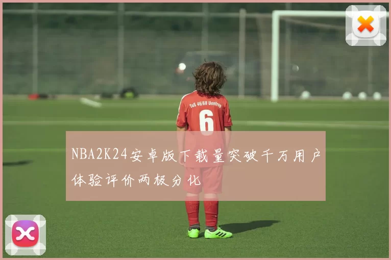 NBA2K24安卓版下载量突破千万用户体验评价两极分化