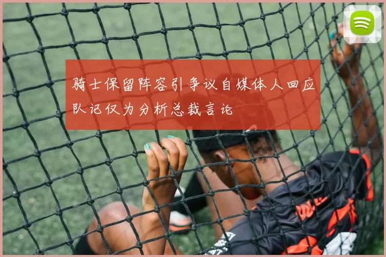 骑士保留阵容引争议自媒体人回应队记仅为分析总裁言论