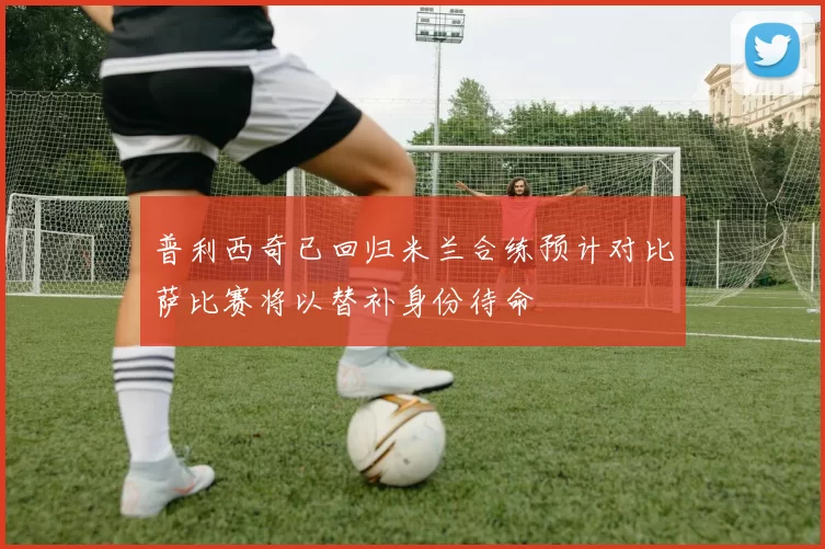 普利西奇已回归米兰合练预计对比萨比赛将以替补身份待命