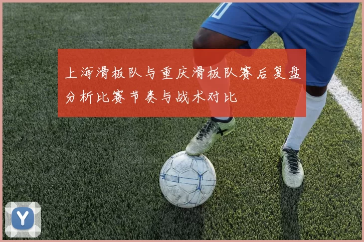 上海滑板队与重庆滑板队赛后复盘分析比赛节奏与战术对比