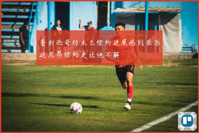 普利西奇对米兰续约进展感到困惑迈尼昂续约更让他不解