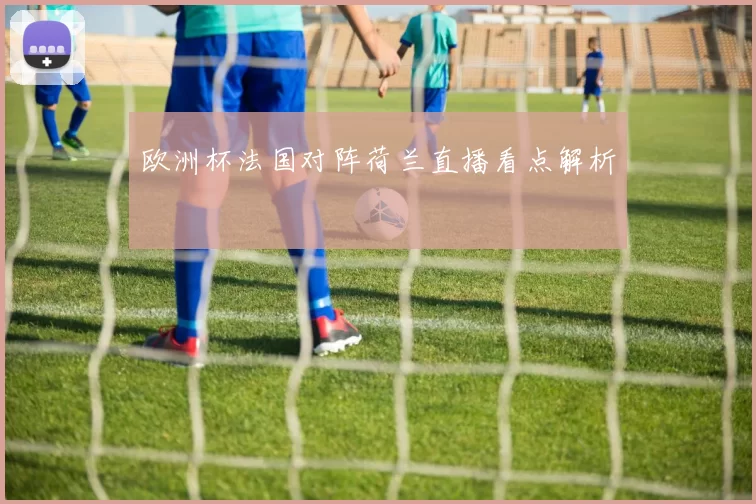 欧洲杯法国对阵荷兰直播看点解析