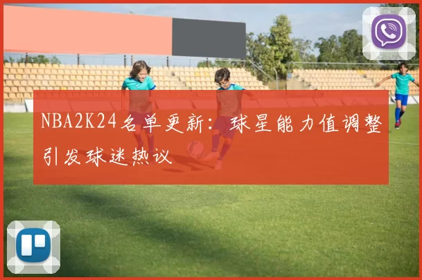 NBA2K24名单更新：球星能力值调整引发球迷热议