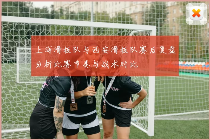 上海滑板队与西安滑板队赛后复盘分析比赛节奏与战术对比