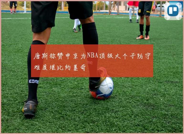 唐斯称赞申京为NBA顶级大个子防守难度堪比约基奇