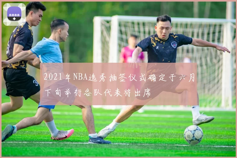 2021年NBA选秀抽签仪式确定于六月下旬举行各队代表将出席