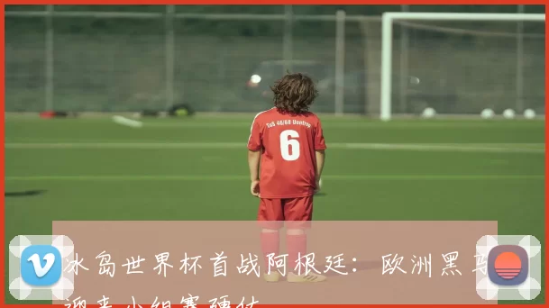 冰岛世界杯首战阿根廷：欧洲黑马迎来小组赛硬仗